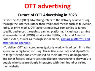 OTT advertising
Future of OTT Advertising in 2023
• Over-the-top (OTT) advertising refers to the delivery of advertising
through the internet, rather than traditional means such as television,
radio, or print media. OTT advertising allows companies to target
specific audiences through streaming platforms, including streaming
video on demand (SVOD) services like Netflix, Hulu, and Amazon
Prime Video, as well as through social media, gaming platforms, and
other online channels.
• To deliver OTT ads, companies typically work with ad tech firms that
specialize in digital advertising. These firms use data and algorithms
to target specific audiences based on their interests, demographics,
and other factors. Advertisers can also use retargeting to show ads to
people who have previously interacted with their brand or visited
their website.
 