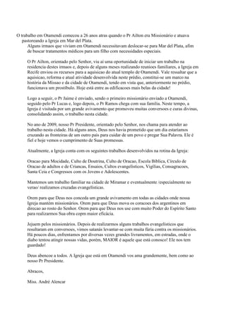 O trabalho em Otamendi comecou a 26 anos atras quando o Pr Ailton era Missionário e atuava
pastoreando a Igreja em Mar del Plata.
Alguns irmaos que viviam em Otamendi necessitavam deslocar-se para Mar del Plata, afim
de buscar tratamentos médicos para um filho com necessidades especiais.
O Pr Ailton, orientado pelo Senhor, viu aí uma oportunidade de iniciar um trabalho na
residencia destes irmaos e, depois de alguns meses realizando reunioes familiares, a Igreja em
Recife enviou os recursos para a aquisicao do atual templo de Otamendi. Vale ressaltar que a
aquisicao, reforma e atual atividade desenvolvida neste prédio, constitui-se um marco na
história da Missao e da cidade de Otamendi, tendo em vista que, anteriormente no prédio,
funcionava um prostíbulo. Hoje está entre as edificacoes mais belas da cidade!
Logo a seguir, o Pr Jaime é enviado, sendo o primeiro missionário enviado a Otamendi,
seguido pelo Pr Lucas e, logo depois, o Pr Ramos chega com sua familia. Neste tempo, a
Igreja é visitada por um grande avivamento que promoveu muitas conversoes e curas divinas,
consolidando assim, o trabalho nesta cidade.
No ano de 2009, nosso Pr Presidente, orientado pelo Senhor, nos chama para atender ao
trabalho nesta cidade. Há alguns anos, Deus nos havia prometido que um dia estaríamos
cruzando as fronteiras de um outro país para cuidar de um povo e pregar Sua Palavra. Ele é
fiel e hoje vemos o cumprimento de Suas promessas.
Atualmente, a Igreja conta com os seguintes trabalhos desenvolvidos na rotina da Igreja:
Oracao para Mocidade, Culto de Doutrina, Culto de Oracao, Escola Bíblica, Círculo de
Oracao de adultos e de Criancas, Ensaios, Cultos evangelísticos, Vigílias, Consagracoes,
Santa Ceia e Congressos com os Jovens e Adolescentes.
Mantemos um trabalho familiar na cidade de Miramar e eventualmente /especialmente no
verao/ realizamos cruzadas evangelísticas.
Orem para que Deus nos conceda um grande avivamento em todas as cidades onde nossa
Igreja mantém missionários. Orem para que Deus mova os coracoes dos argentinos em
direcao ao rosto do Senhor. Orem para que Deus nos use com muito Poder do Espírito Santo
para realizarmos Sua obra copm maior eficácia.
Jejuem pelos missionários. Depois de realizarmos alguns trabalhos evangelísticos que
resultaram em conversoes, vimos satanás levantar-se com muita fúria contra os missionários.
Há poucos dias, enfrentamos por diversas vezes grandes livramentos, em estradas, onde o
diabo tentou atingir nossas vidas, porém, MAIOR é aquele que está conosco! Ele nos tem
guardado!
Deus abencoe a todos. A Igreja que está em Otamendi vos ama grandemente, bem como ao
nosso Pr Presidente.
Abracos,
Miss. André Alencar
 