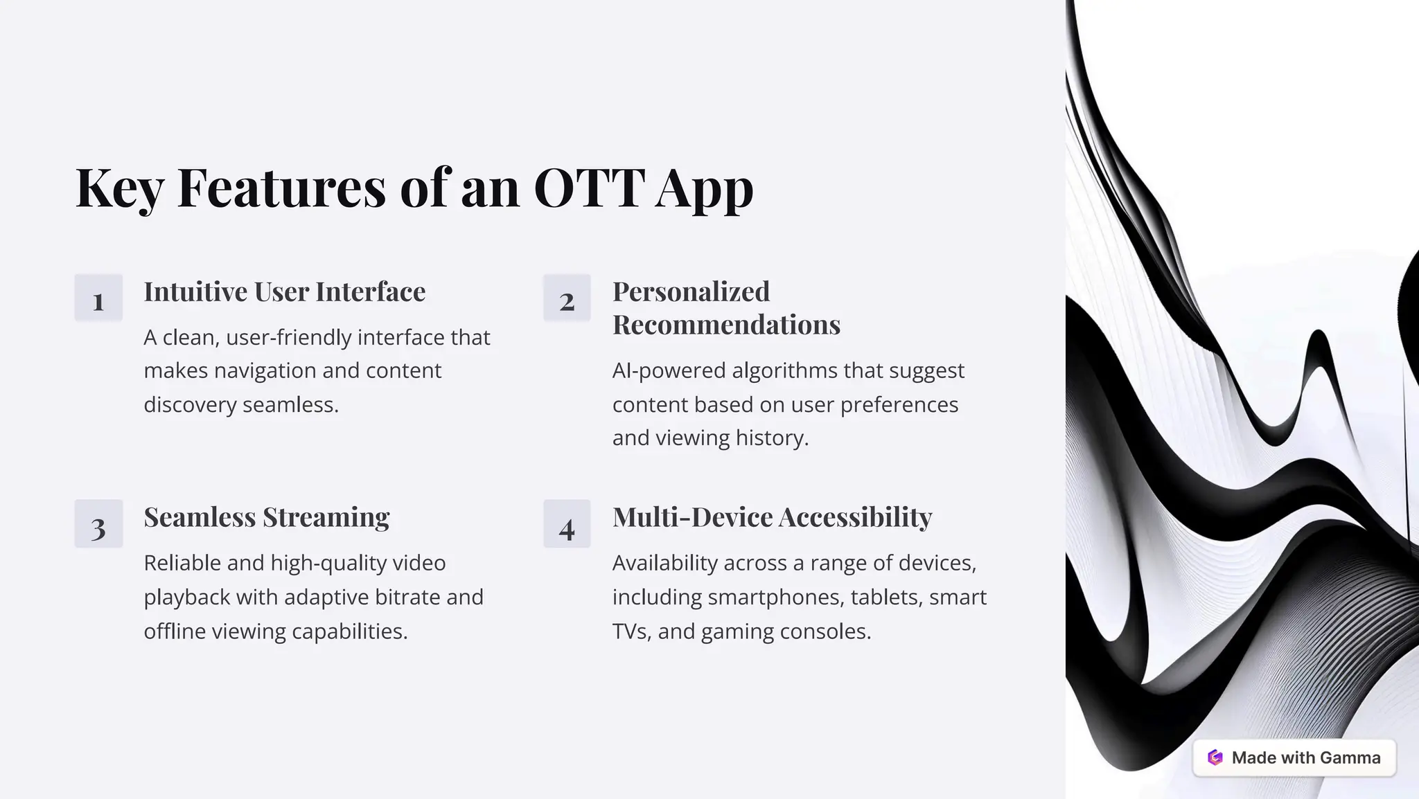 Key Features of an OTT App
1 Intuitive User Interface
A clean, user-friendly interface that
makes navigation and content
discovery seamless.
2 Personalized
Recommendations
AI-powered algorithms that suggest
content based on user preferences
and viewing history.
3 Seamless Streaming
Reliable and high-quality video
playback with adaptive bitrate and
offline viewing capabilities.
4 Multi-Device Accessibility
Availability across a range of devices,
including smartphones, tablets, smart
TVs, and gaming consoles.
 