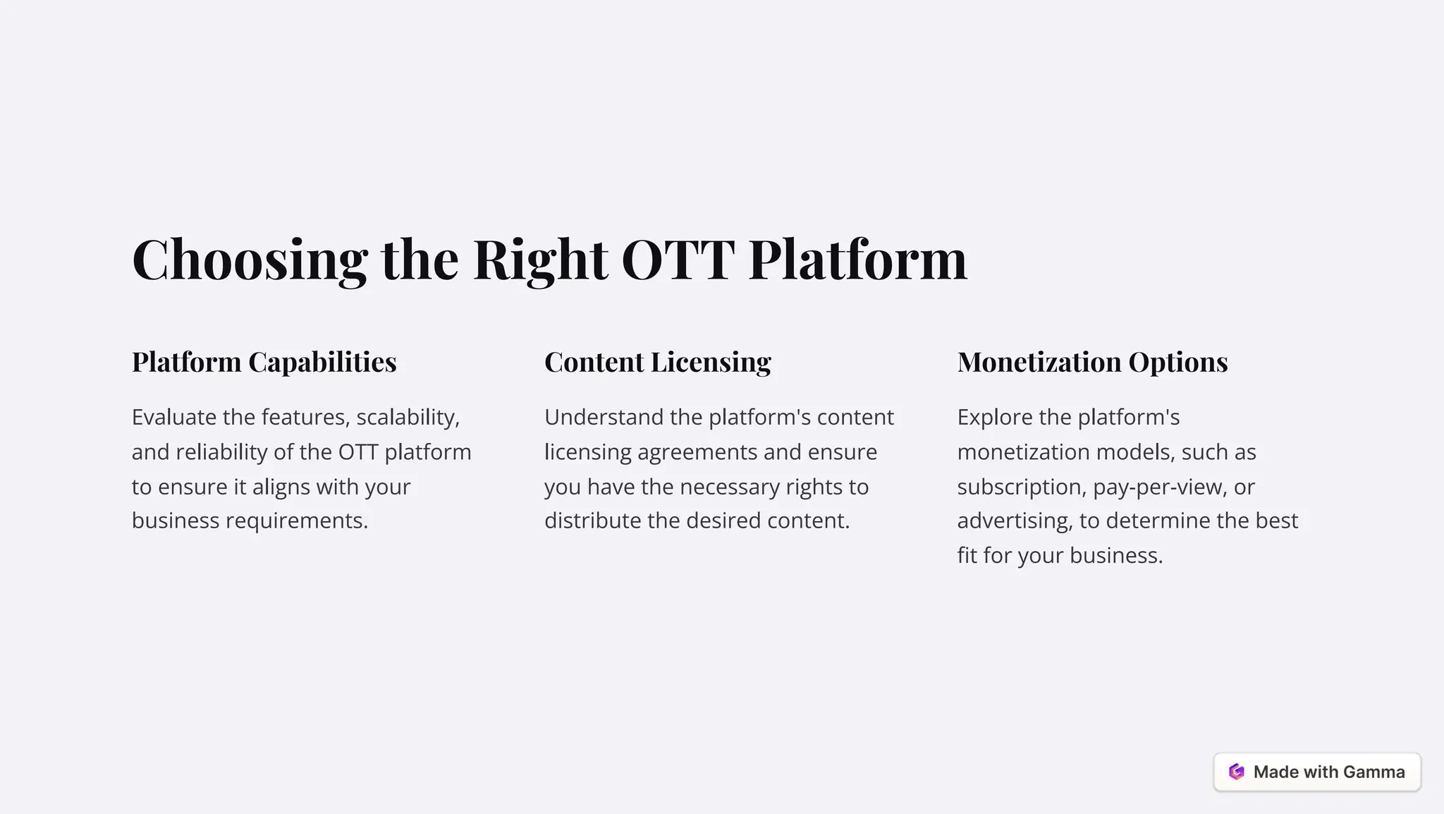Choosing the Right OTT Platform
Platform Capabilities
Evaluate the features, scalability,
and reliability of the OTT platform
to ensure it aligns with your
business requirements.
Content Licensing
Understand the platform's content
licensing agreements and ensure
you have the necessary rights to
distribute the desired content.
Monetization Options
Explore the platform's
monetization models, such as
subscription, pay-per-view, or
advertising, to determine the best
fit for your business.
 