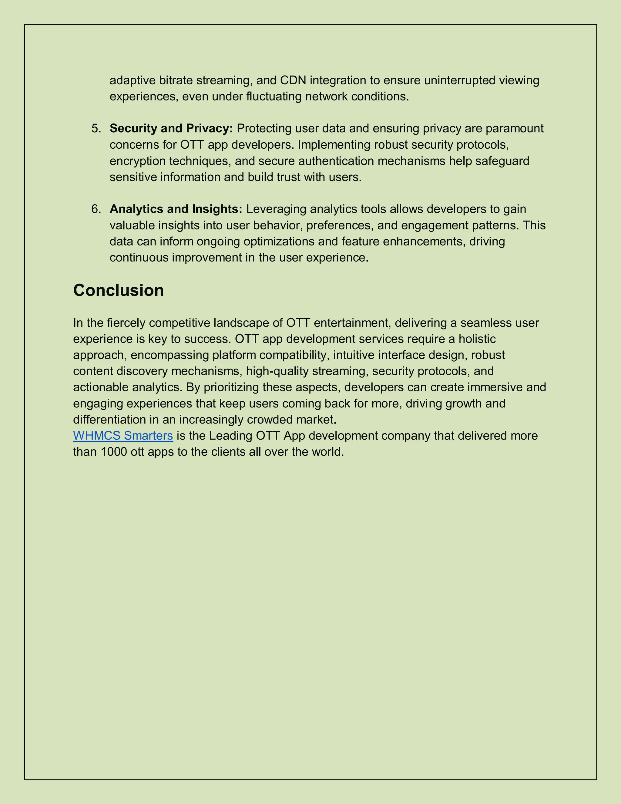 adaptive bitrate streaming, and CDN integration to ensure uninterrupted viewing
experiences, even under fluctuating network conditions.
5. Security and Privacy: Protecting user data and ensuring privacy are paramount
concerns for OTT app developers. Implementing robust security protocols,
encryption techniques, and secure authentication mechanisms help safeguard
sensitive information and build trust with users.
6. Analytics and Insights: Leveraging analytics tools allows developers to gain
valuable insights into user behavior, preferences, and engagement patterns. This
data can inform ongoing optimizations and feature enhancements, driving
continuous improvement in the user experience.
Conclusion
In the fiercely competitive landscape of OTT entertainment, delivering a seamless user
experience is key to success. OTT app development services require a holistic
approach, encompassing platform compatibility, intuitive interface design, robust
content discovery mechanisms, high-quality streaming, security protocols, and
actionable analytics. By prioritizing these aspects, developers can create immersive and
engaging experiences that keep users coming back for more, driving growth and
differentiation in an increasingly crowded market.
WHMCS Smarters is the Leading OTT App development company that delivered more
than 1000 ott apps to the clients all over the world.
 