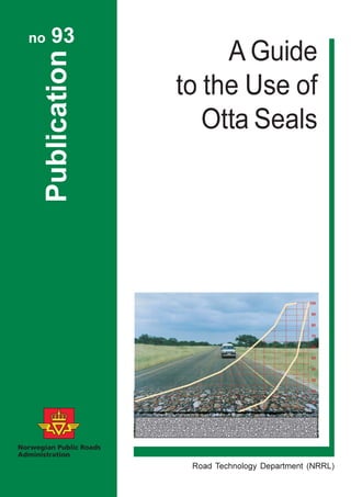 Publication
no 93
A Guide
to the Use of
Otta Seals
Road Technology Department (NRRL)
ISBN 82 – 91228 – 03 – 5
ISSN 0803 - 6950
Return address:
Directorate of Public Roads
Road Technology Department
P.O. Box 8142 Dep
N-0033 Oslo
Norway
 