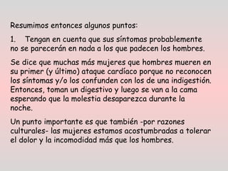 Resumimos entonces algunos puntos: 
1.    Tengan en cuenta que sus síntomas probablemente
no se parecerán en nada a los que padecen los hombres.  
Se dice que muchas más mujeres que hombres mueren en
su primer (y último) ataque cardíaco porque no reconocen
los síntomas y/o los confunden con los de una indigestión.
Entonces, toman un digestivo y luego se van a la cama
esperando que la molestia desaparezca durante la
noche.  
Un punto importante es que también -por razones
culturales- las mujeres estamos acostumbradas a tolerar
el dolor y la incomodidad más que los hombres.
 
