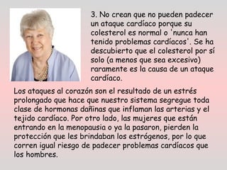 3. No crean que no pueden padecer
un ataque cardíaco porque su
colesterol es normal o 'nunca han
tenido problemas cardíacos'. Se ha
descubierto que el colesterol por sí
solo (a menos que sea excesivo)
raramente es la causa de un ataque
cardíaco. 
Los ataques al corazón son el resultado de un estrés
prolongado que hace que nuestro sistema segregue toda
clase de hormonas dañinas que inflaman las arterias y el
tejido cardíaco. Por otro lado, las mujeres que están
entrando en la menopausia o ya la pasaron, pierden la
protección que les brindaban los estrógenos, por lo que
corren igual riesgo de padecer problemas cardíacos que
los hombres.
 