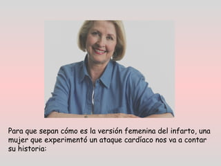 Para que sepan cómo es la versión femenina del infarto, una
mujer que experimentó un ataque cardíaco nos va a contar
su historia:
 