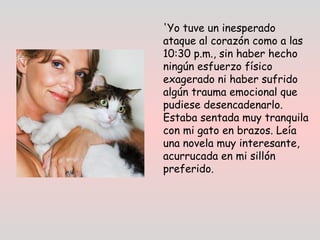 'Yo tuve un inesperado
ataque al corazón como a las
10:30 p.m., sin haber hecho
ningún esfuerzo físico
exagerado ni haber sufrido
algún trauma emocional que
pudiese desencadenarlo.
Estaba sentada muy tranquila
con mi gato en brazos. Leía
una novela muy interesante,
acurrucada en mi sillón
preferido.
 