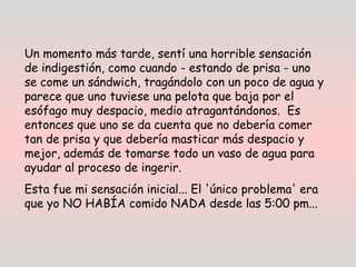 Un momento más tarde, sentí una horrible sensación
de indigestión, como cuando - estando de prisa - uno
se come un sándwich, tragándolo con un poco de agua y
parece que uno tuviese una pelota que baja por el
esófago muy despacio, medio atragantándonos. Es
entonces que uno se da cuenta que no debería comer
tan de prisa y que debería masticar más despacio y
mejor, además de tomarse todo un vaso de agua para
ayudar al proceso de ingerir.
Esta fue mi sensación inicial... El 'único problema' era
que yo NO HABÍA comido NADA desde las 5:00 pm...  
 