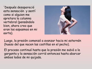 'Después desapareció
esta sensación  y sentí
como si alguien me
apretara la columna
vertebral (pensándolo
bien, ahora creo que
eran los espasmos en mi
aorta).
Luego, la presión comenzó a avanzar hacia mi esternón
(hueso del que nacen las costillas en el pecho).
El proceso continuó hasta que la presión me subió a la
garganta y la sensación corrió entonces hasta abarcar
ambos lados de mi quijada. 
 