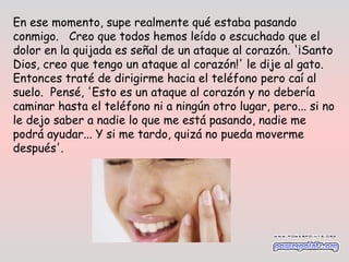 En ese momento, supe realmente qué estaba pasando
conmigo.   Creo que todos hemos leído o escuchado que el
dolor en la quijada es señal de un ataque al corazón. '¡Santo
Dios, creo que tengo un ataque al corazón!' le dije al gato.
Entonces traté de dirigirme hacia el teléfono pero caí al
suelo.  Pensé, 'Esto es un ataque al corazón y no debería
caminar hasta el teléfono ni a ningún otro lugar, pero... si no
le dejo saber a nadie lo que me está pasando, nadie me
podrá ayudar... Y si me tardo, quizá no pueda moverme
después'. 
 
 