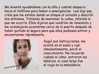 Me levanté ayudándome con la silla y caminé despacio
hacia el teléfono para llamar a emergencias.  Les dije que
creía que me estaba dando un ataque al corazón y describí
mis síntomas. Tratando de mantener la calma, informé lo
que me ocurría. Ellos dijeron que vendrían de inmediato y
me aconsejaron acostarme cerca de la puerta después de
haber quitado el seguro para que ellos pudiesen entrar y
encontrarme rápidamente.
Seguí sus instrucciones, me
acosté en el suelo y casi
inmediatamente, perdí el
conocimiento. No recuerdo
cuándo ni cómo  entraron los
médicos, ni cuan largo fue
el viaje en la ambulancia.
 