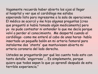 Vagamente recuerdo haber abierto los ojos al llegar
al hospital y ver que el cardiólogo me estaba
esperando listo para ingresarme a la sala de operaciones.
El médico se acercó y me hizo algunas preguntas (creo
que preguntó si había tomado algún medicamento) pero
yo  no pude contestar ni entender lo que me decía porque
volví a perder el conocimiento.  Me desperté cuando el
cardiólogo -como me enteré al cabo de unas horas- había
insertado un pequeño balón en mi arteria femoral para
instalarme dos 'stents' que mantuviesen abierta mi
arteria coronaria del lado derecho.
Ustedes se preguntarán por qué les cuento todo esto con
tanto detalle 'engorroso'... Es simplemente, porque
quiero que todos sepan lo que yo aprendí después de esta
terrible experiencia.” 
 
