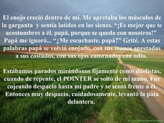 El enojo creció dentro de mí. Me apretaba los músculos de
la garganta y sentía latidos en las sienes. “¡Es mejor que te
acostumbres a él, papá, porque se queda con nosotros!”
Papá me ignoró... “¿Me escuchaste, papá?” Grité. A estas
palabras papá se volvió enojado, con sus manos apretadas
a sus costados, con sus ojos entornados con odio.
Estábamos parados mirándonos fijamente como duelistas,
cuando de repente, el POINTER se soltó de mi mano. Fue
cojeando despacio hasta mi padre y se sentó frente a él.
Entonces muy despacio, cuidadosamente, levantó la pata
delantera.

 
