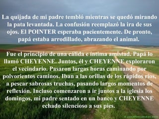 La quijada de mi padre tembló mientras se quedó mirando
la pata levantada. La confusión reemplazó la ira de sus
ojos. El POINTER esperaba pacientemente. De pronto,
papá estaba arrodillado, abrazando el animal.
Fue el principio de una cálida e íntima amistad. Papá lo
llamó CHEYENNE. Juntos, él y CHEYENNE exploraron
el vecindario. Pasaron largas horas caminando por
polvorientos caminos. Iban a las orillas de los rápidos ríos,
a pescar sabrosas truchas, pasando largos momentos de
reflexión. Incluso comenzaron a ir juntos a la iglesia los
domingos, mi padre sentado en un banco y CHEYENNE
echado silencioso a sus pies.

 