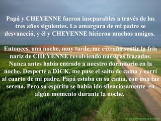 Papá y CHEYENNE fueron inseparables a través de los
tres años siguientes. La amargura de mi padre se
desvaneció, y él y CHEYENNE hicieron muchos amigos.
Entonces, una noche, muy tarde, me extrañó sentir la fría
nariz de CHEYENNE revolviendo nuestras frazadas.
Nunca antes había entrado a nuestro dormitorio en la
noche. Desperté a DICK, me puse el salto de cama y corrí
al cuarto de mi padre. Papá estaba en su cama, con una faz
serena. Pero su espíritu se había ido silenciosamente en
algún momento durante la noche.

 