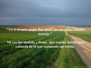 "Yo vi el auto, papá. Por favor, no me grites cuando
manejo."
Mi voz fue medida y firme, que sonaba mucho más
calmada de lo que realmente me sentía.

 