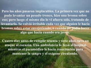 Pero los años pasaron implacables. La primera vez que no
pudo levantar un pesado tronco, hizo una broma sobre
eso; pero luego el mismo día lo vi afuera solo, tratando de
levantarlo. Se volvió irritable cada vez que alguien le hacía
bromas sobre estar envejeciendo, o cuando no podía hacer
algo que hacía cuando era joven.
Cuatro días antes de cumplir sesenta y siete años, tuvo un
ataque al corazón. Una ambulancia lo llevó al hospital
mientras el paramédico le hacía resucitación para
mantener la sangre y el oxígeno circulando.

 