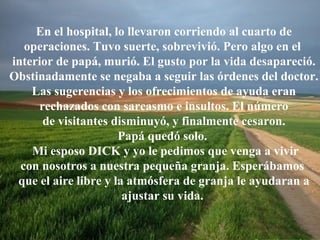 En el hospital, lo llevaron corriendo al cuarto de
operaciones. Tuvo suerte, sobrevivió. Pero algo en el
interior de papá, murió. El gusto por la vida desapareció.
Obstinadamente se negaba a seguir las órdenes del doctor.
Las sugerencias y los ofrecimientos de ayuda eran
rechazados con sarcasmo e insultos. El número
de visitantes disminuyó, y finalmente cesaron.
Papá quedó solo.
Mi esposo DICK y yo le pedimos que venga a vivir
con nosotros a nuestra pequeña granja. Esperábamos
que el aire libre y la atmósfera de granja le ayudaran a
ajustar su vida.

 