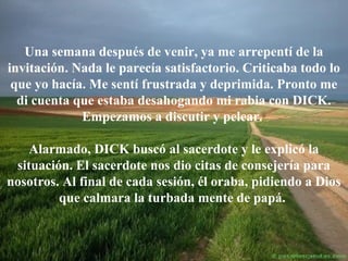 Una semana después de venir, ya me arrepentí de la
invitación. Nada le parecía satisfactorio. Criticaba todo lo
que yo hacía. Me sentí frustrada y deprimida. Pronto me
di cuenta que estaba desahogando mi rabia con DICK.
Empezamos a discutir y pelear.
Alarmado, DICK buscó al sacerdote y le explicó la
situación. El sacerdote nos dio citas de consejería para
nosotros. Al final de cada sesión, él oraba, pidiendo a Dios
que calmara la turbada mente de papá.

 
