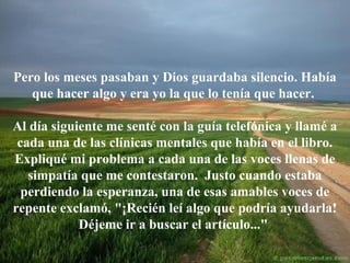 Pero los meses pasaban y Dios guardaba silencio. Había
que hacer algo y era yo la que lo tenía que hacer.
Al día siguiente me senté con la guía telefónica y llamé a
cada una de las clínicas mentales que había en el libro.
Expliqué mi problema a cada una de las voces llenas de
simpatía que me contestaron. Justo cuando estaba
perdiendo la esperanza, una de esas amables voces de
repente exclamó, "¡Recién leí algo que podría ayudarla!
Déjeme ir a buscar el artículo..."

 