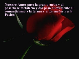 Nuestro Amor paso la gran prueba y al
pasarla se fortalecio y dio paso nuevamente al
romanticismo a la ternura a los sueños y a la
Pasion