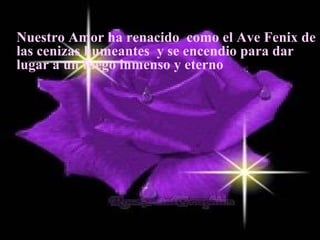 Nuestro Amor ha renacido como el Ave Fenix de
las cenizas humeantes y se encendio para dar
lugar a un fuego inmenso y eterno