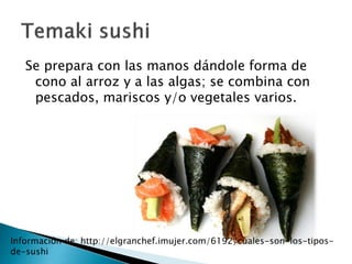 Se prepara con las manos dándole forma de 
cono al arroz y a las algas; se combina con 
pescados, mariscos y/o vegetales varios. 
Información de: http://elgranchef.imujer.com/6192/cuales-son-los-tipos-de- 
sushi 
