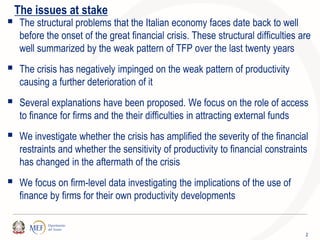 2
The issues at stake
 The structural problems that the Italian economy faces date back to well
before the onset of the great financial crisis. These structural difficulties are
well summarized by the weak pattern of TFP over the last twenty years
 The crisis has negatively impinged on the weak pattern of productivity
causing a further deterioration of it
 Several explanations have been proposed. We focus on the role of access
to finance for firms and the their difficulties in attracting external funds
 We investigate whether the crisis has amplified the severity of the financial
restraints and whether the sensitivity of productivity to financial constraints
has changed in the aftermath of the crisis
 We focus on firm-level data investigating the implications of the use of
finance by firms for their own productivity developments
 