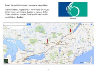 2
Ottawa é a capital do Canadá e sua quarta maior cidade.
Está localizada na porção leste da província de Ontário, na
fronteira com a província de Quebec, às margens do Rio
Ottawa, uma importante via fluvial que forma a fronteira
entre Ontário e Quebec. Bandeira
 