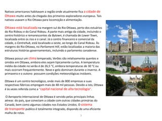 3
Nativos americanos habitavam a região onde atualmente fica a cidade de
Ottawa muito antes da chegada dos primeiros exploradores europeus. Tais
nativos usavam o Rio Ottawa para locomoção e alimentação.
Ottawa está localizada na margem sul do Rio Ottawa, perto dos estuários
do Rio Rideau e do Canal Rideau. A parte mais antiga da cidade, incluindo o
centro histórico e remanescentes da Bytown, é chamada de Lower Town,
localizada entre os rios e o canal. Já o centro financeiro e comercial da
cidade, o Centrehub, está localizado a oeste, ao longo do Canal Rideau. Às
margens do Rio Ottawa, no Parliament Hill, estão localizadas a maioria das
estruturas histórias governamentais, incluindo o parlamento canadense.
Ottawa possui um clima temperado, Verões são relativamente quentes e
úmidos em Ottawa, embora eles sejam tipicamente curtos. A temperatura
média da cidade no verão é de 26,5 °C, embora temperaturas de 30 °C ou
mais ocorram frequentemente. Neve e gelo dominam durante o inverno. A
primavera e o outono possuem condições meteorológicas instáveis.
Ottawa é um centro tecnológico, onde mais de 800 empresas e suas
respectivas fábricas empregam mais de 48 mil pessoas. Devido a isto, Ottawa
é às vezes referida como a "capital nacional de alta tecnologia".
O Aeroporto Internacional de Ottawa é servido pelas principais linhas
aéreas do país, que conectam a cidade com outras cidades primárias do
Canadá, bem como algumas cidades nos Estados Unidos. O sistema
de transporte publico é totalmente integrado, dispondo de uma eficiente
malha de rotas.
 