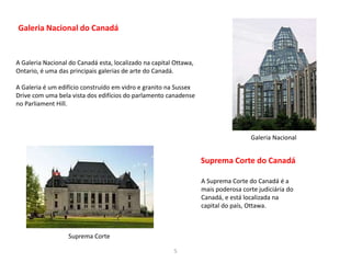 5
Galeria Nacional do Canadá
A Galeria Nacional do Canadá esta, localizado na capital Ottawa,
Ontario, é uma das principais galerias de arte do Canadá.
A Galeria é um edifício construído em vidro e granito na Sussex
Drive com uma bela vista dos edifícios do parlamento canadense
no Parliament Hill.
A Suprema Corte do Canadá é a
mais poderosa corte judiciária do
Canadá, e está localizada na
capital do país, Ottawa.
Galeria Nacional
Suprema Corte
Suprema Corte do Canadá
 