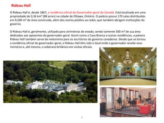 6
Rideau Hall
O Rideau Hall é, desde 1867, a residência oficial do Governador-geral do Canadá. Está localizada em uma
propriedade de 0,36 km² (88 acres) na cidade de Ottawa, Ontário. O palácio possui 170 salas distribuídas
em 9,500 m² de área construída, além dos outros prédios ao redor, que também abrigam instituições do
governo.
O Rideau Hall é, geralmente, utilizado para cerimônias de estado, sendo somente 500 m² de sua área
dedicados aos aposentos do governador-geral. Assim como a Casa Branca e outras residências, a palavra
Rideau Hall também serve de metonímia para os escritórios do governo canadense. Desde que se tornou
a residência oficial do governador-geral, o Rideau Hall têm sido o local onde o governador recebe seus
ministros e, até mesmo, o soberano britânico em visitas oficiais.
 