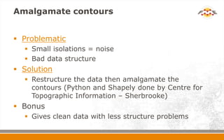 Amalgamate contours
 Problematic
 Small isolations = noise
 Bad data structure
 Solution
 Restructure the data then amalgamate the
contours (Python and Shapely done by Centre for
Topographic Information – Sherbrooke)
 Bonus
 Gives clean data with less structure problems
 