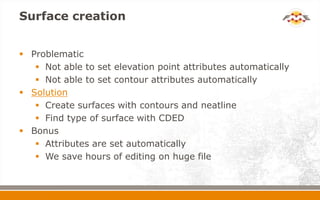 Surface creation
 Problematic
 Not able to set elevation point attributes automatically
 Not able to set contour attributes automatically
 Solution
 Create surfaces with contours and neatline
 Find type of surface with CDED
 Bonus
 Attributes are set automatically
 We save hours of editing on huge file
 