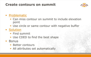 Create contours on summit
 Problematic
 Can miss contour on summit to include elevation
point
 Use circle or same contour with negative buffer
 Solution
 Find summit
 Use CDED to find the best shape
 Bonus
 Better contours
 All attributes set automatically
 
