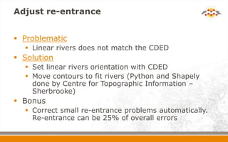 Adjust re-entrance
 Problematic
 Linear rivers does not match the CDED
 Solution
 Set linear rivers orientation with CDED
 Move contours to fit rivers (Python and Shapely
done by Centre for Topographic Information –
Sherbrooke)
 Bonus
 Correct small re-entrance problems automatically.
Re-entrance can be 25% of overall errors
 