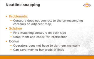 Neatline snapping
 Problematic
 Contours does not connect to the corresponding
contours on adjacent map
 Solution
 Find matching contours on both side
 Snap them and check for intersection
 Bonus
 Operators does not have to tie them manually
 Can save moving hundreds of lines
 