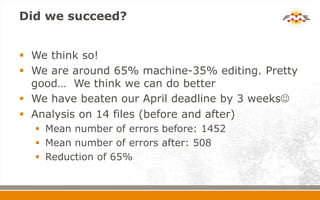 Did we succeed?
 We think so!
 We are around 65% machine-35% editing. Pretty
good… We think we can do better
 We have beaten our April deadline by 3 weeks
 Analysis on 14 files (before and after)
 Mean number of errors before: 1452
 Mean number of errors after: 508
 Reduction of 65%
 