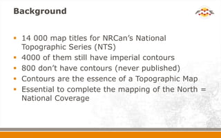Background
 14 000 map titles for NRCan’s National
Topographic Series (NTS)
 4000 of them still have imperial contours
 800 don’t have contours (never published)
 Contours are the essence of a Topographic Map
 Essential to complete the mapping of the North =
National Coverage
 