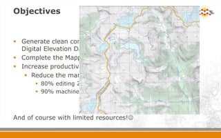 Objectives
 Generate clean contours using one source = Canadian
Digital Elevation Data (CDED)
 Complete the Mapping of the North by April 2012
 Increase productivity by automating the process
 Reduce the manual editing by reversing the ratios…
 80% editing 20% machine
 90% machine 10% editing (ideally!!!)
And of course with limited resources!
 