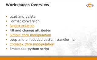 Workspaces Overview
 Load and delete
 Format conversion
 Report creation
 Fill and change attributes
 Simple data manipulation
 Loop and embedded custom transformer
 Complex data manipulation
 Embedded python script
 