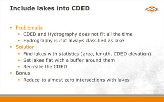 Include lakes into CDED
 Problematic
 CDED and Hydrography does not fit all the time
 Hydrography is not always classified as lake
 Solution
 Find lakes with statistics (area, length, CDED elevation)
 Set lakes flat with a buffer around them
 Recreate the CDED
 Bonus
 Reduce to almost zero intersections with lakes
 