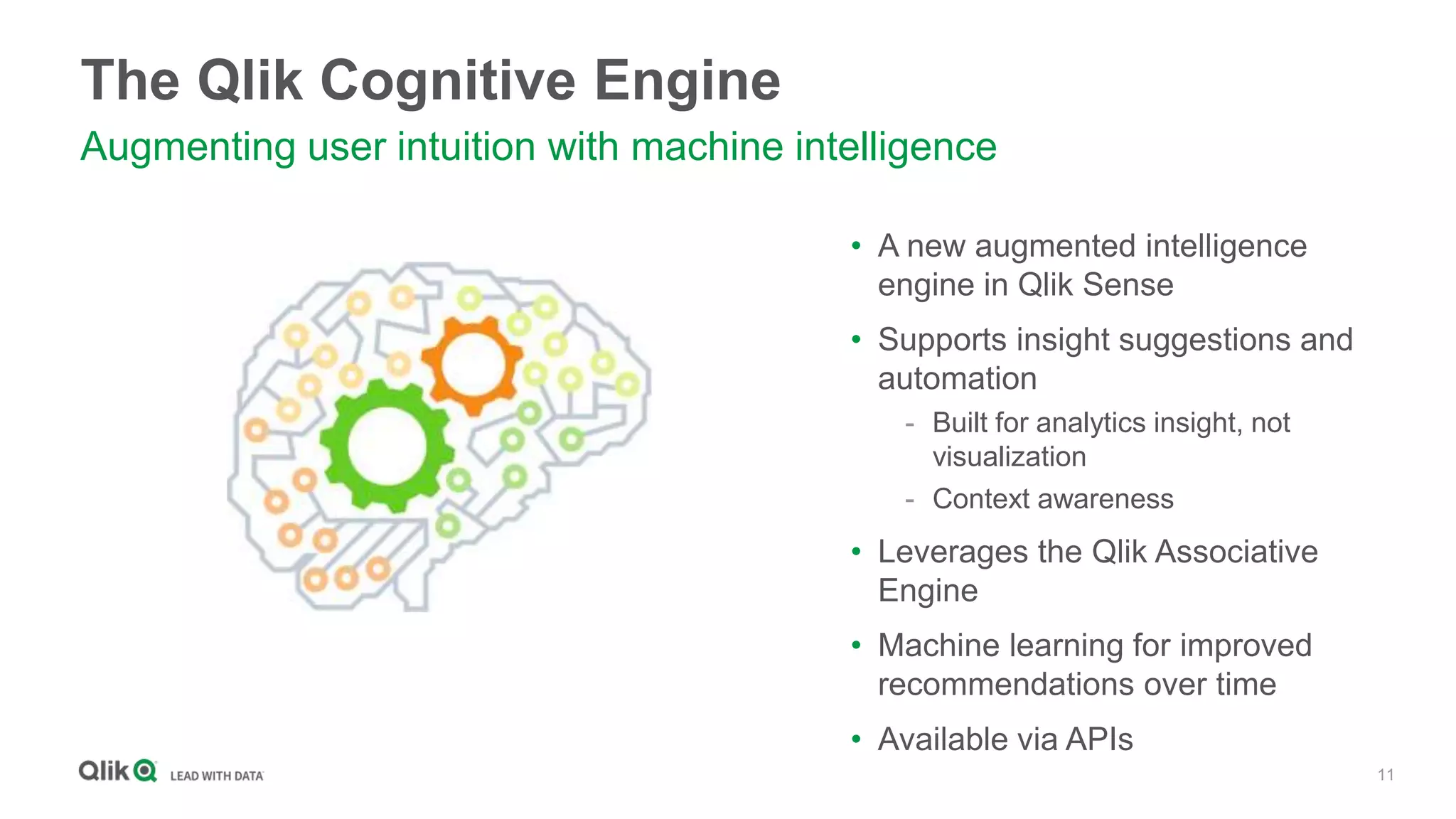 11
The Qlik Cognitive Engine
Augmenting user intuition with machine intelligence
• A new augmented intelligence
engine in Qlik Sense
• Supports insight suggestions and
automation
- Built for analytics insight, not
visualization
- Context awareness
• Leverages the Qlik Associative
Engine
• Machine learning for improved
recommendations over time
• Available via APIs
 
