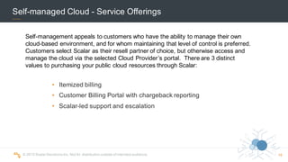 ©  2015  Scalar  Decisions  Inc.  Not  for  distribution  outside  of  intended  audience.   16
Self-­managed  Cloud  -­ Service  Offerings
• Itemized  billing  
• Customer  Billing  Portal  with  chargeback  reporting
• Scalar-­led  support  and  escalation
Self-­management  appeals  to  customers  who  have  the  ability  to  manage  their  own  
cloud-­based  environment,  and  for  whom  maintaining  that  level  of  control  is  preferred.    
Customers  select  Scalar  as  their  resell  partner  of  choice,  but  otherwise  access  and  
manage  the  cloud  via  the  selected  Cloud  Provider’s  portal.    There  are  3  distinct  
values  to  purchasing  your  public  cloud  resources  through  Scalar:
 