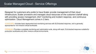 ©  2015  Scalar  Decisions  Inc.  Not  for  distribution  outside  of  intended  audience.   18
Scalar  Managed  Cloud  -­ Service  Offerings
STANDARD -­ Includes  basic  deployment  and  monitoring  services  with  SLO-­backed  response,  and  is  generally  
appropriate  for  non-­mission  critical  workloads.
PREMIUM -­ Provides  a  complete  monitoring  and  optimization  suite,  along  with  rapid,  SLA-­backed  response  suitable  for  
production  workloads  and  other  mission-­critical  environments.
Designed  for  customers  who  prefer  to  have  Scalar  provide  management  of  their  cloud  
infrastructure.  Scalar  provisions  and  manages  cloud  resources  on  the  customer’s  behalf  along  
with  providing  access  management,  24x7  monitoring  and  incident  response,  and  continuous  
optimization.  Cloud  Management  comes  in  2  tiers:  
 