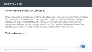 ©  2015  Scalar  Decisions  Inc.  Not  for  distribution  outside  of  intended  audience.  
Defining  Cloud
“Cloud  Computing”  by  the  NIST  Definition  is:
Cloud  computing  is  a  model  for  enabling ubiquitous, convenient, on-­demand  network  access  
to  a shared  pool of  configurable  computing  resources  (e.g.,  networks,  servers,  storage,  
applications,  and  services)  that  can  be rapidly  provisioned and released with  minimal  
management  effort  or  service  provider  interaction.  This  cloud  model  is  composed  of  five  
essential  characteristics, three  service  models,  and  four  deployment  models.
Which  really  means…..
2
 