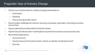 ©  2015  Scalar  Decisions  Inc.  Not  for  distribution  outside  of  intended  audience.  
Pragmatic  View  of  Industry  Change
§ Cloud  is  just  another  delivery  model,  but  largely  predicated  on:
§ Automation
§ Elasticity
§ Pay-­as-­you-­go  (public  cloud)
§ Cloud  creates  challenges  for  clients  in  security,  processes,  automation,  internal  governance,  
and  controls.
§ Hyperscale IaaS  providers  will  dominate  the  market
§ Hybrid-­Cloud  (multi-­provider  /  hybridization)  required  for  business  success  and  security
§ Most  clients  forget  about:
§ SLAs  &  Service
§ Governance  and  Financial  controls  -­ lead  to  accidently  “breaking  the  bank”
§ Security
3
 