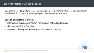 ©  2015  Scalar  Decisions  Inc.  Not  for  distribution  outside  of  intended  audience.  
Setting  yourself  up  for  success
Leveraging  cloud  providers  can  enable  companies  in  being*more*  secure  and  compliant  
than  before,  in  contrast  to  leveraging  your  own  on  premise  systems.
Spend  sufficient  time  to  ensure:
§ Information  Governance  Policy/Programs  are  defined  and  in  place
§ Services  are  Policy  Compliant
§ Improved  Security  Awareness  &  Actions  Plans  documented
40
 