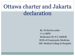 Ottawa charter and Jakarta
declaration
By: Dr.Kavita yadav
1st yr MPH
Moderator:Dr N C ASHOK
HOD of Community Medicine
JSS Medical College & Hospital
 