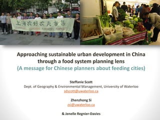 Approaching sustainable urban development in China
through a food system planning lens
(A message for Chinese planners about feeding cities)
Steffanie Scott
Dept. of Geography & Environmental Management, University of Waterloo
sdscott@uwaterloo.ca
Zhenzhong Si
zsi@uwaterloo.ca
& Jenelle Regnier-Davies
 