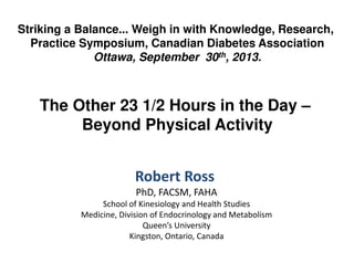 Striking a Balance... Weigh in with Knowledge, Research,
Practice Symposium, Canadian Diabetes Association
Ottawa, September 30th, 2013.

The Other 23 1/2 Hours in the Day –
Beyond Physical Activity
Robert Ross
PhD, FACSM, FAHA
School of Kinesiology and Health Studies
Medicine, Division of Endocrinology and Metabolism
Queen’s University
Kingston, Ontario, Canada

 